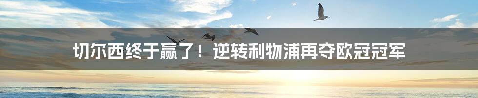 切尔西终于赢了!逆转利物浦再夺欧冠冠军