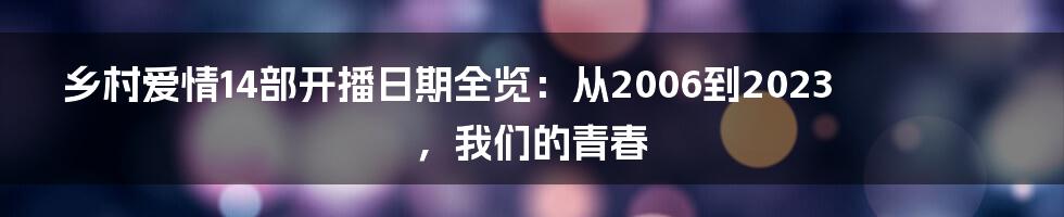 乡村爱情14部开播日期全览:从2006到2023,我们的青春