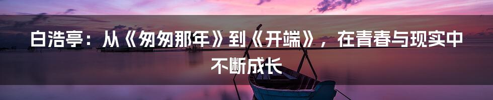 白浩亭：从《匆匆那年》到《开端》，在青春与现实中不断成长