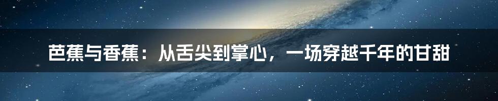 芭蕉与香蕉:从舌尖到掌心,一场穿越千年的甘甜