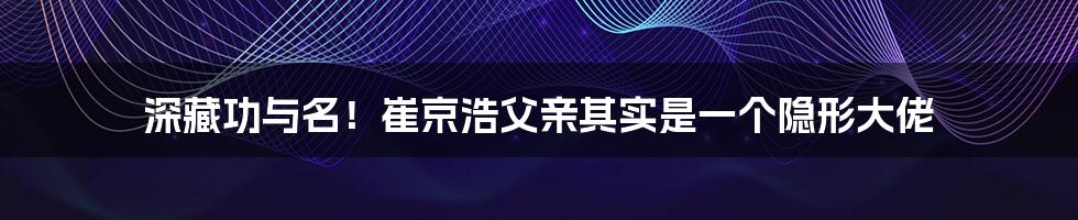 深藏功与名！崔京浩父亲其实是一个隐形大佬