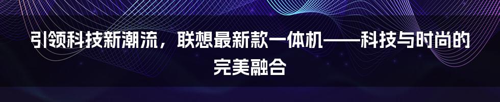 引领科技新潮流，联想最新款一体机——科技与时尚的完美融合
