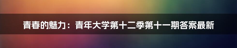 青春的魅力:青年大学第十二季第十一期答案最新