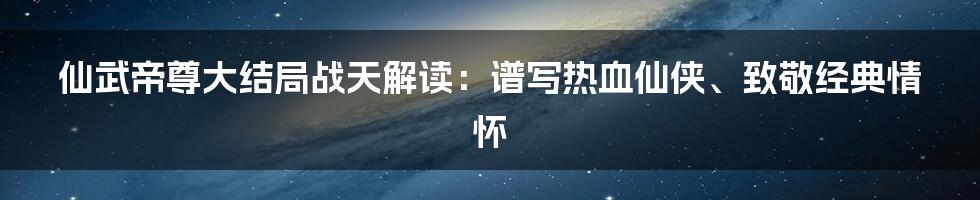 仙武帝尊大结局战天解读：谱写热血仙侠、致敬经典情怀