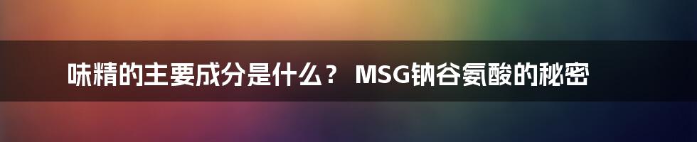 味精的主要成分是什么？ MSG钠谷氨酸的秘密