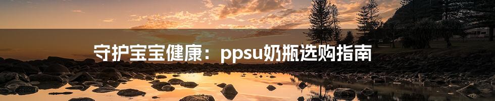 守护宝宝健康：ppsu奶瓶选购指南