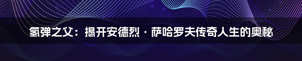 氢弹之父：揭开安德烈·萨哈罗夫传奇人生的奥秘