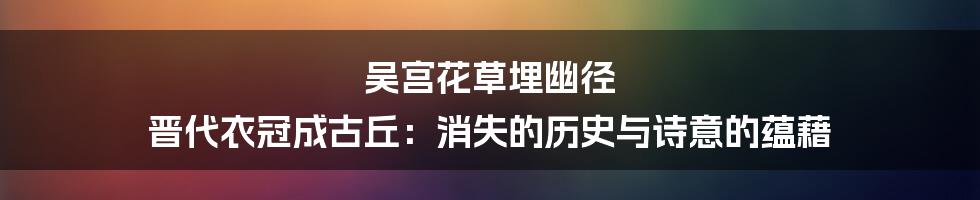 吴宫花草埋幽径 晋代衣冠成古丘：消失的历史与诗意的蕴藉