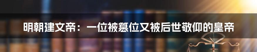 明朝建文帝：一位被篡位又被后世敬仰的皇帝