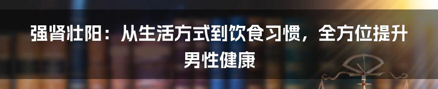 强肾壮阳：从生活方式到饮食习惯，全方位提升男性健康