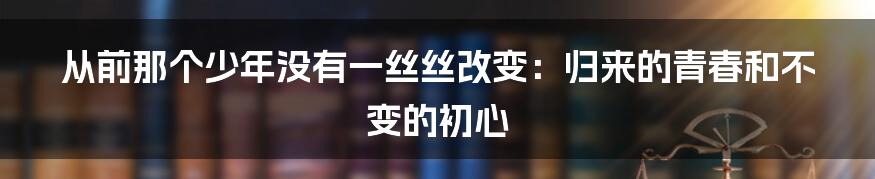 从前那个少年没有一丝丝改变：归来的青春和不变的初心