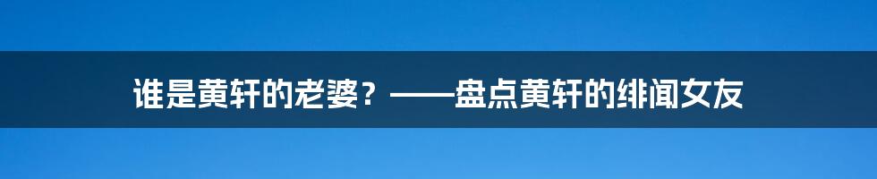 谁是黄轩的老婆？——盘点黄轩的绯闻女友