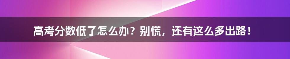 高考分数低了怎么办？别慌，还有这么多出路！