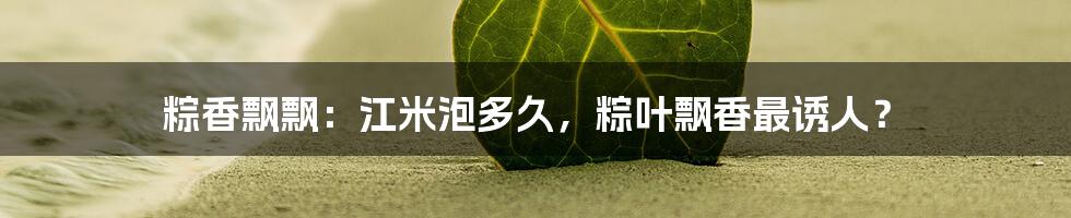 粽香飘飘:江米泡多久,粽叶飘香最诱人?