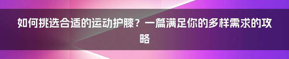 如何挑选合适的运动护膝?一篇满足你的多样需求的攻略