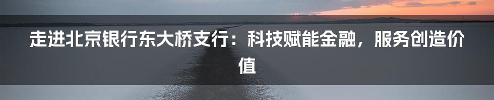 走进北京银行东大桥支行：科技赋能金融，服务创造价值