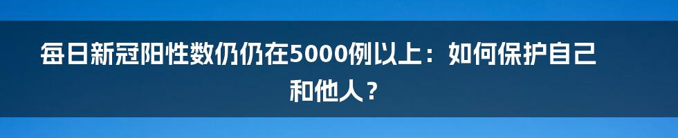 每日新冠阳性数仍仍在5000例以上：如何保护自己和他人？