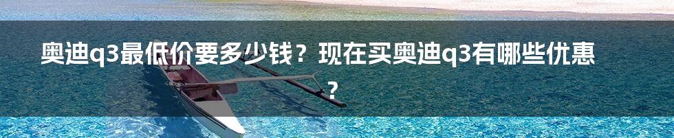 奥迪q3最低价要多少钱?现在买奥迪q3有哪些优惠?