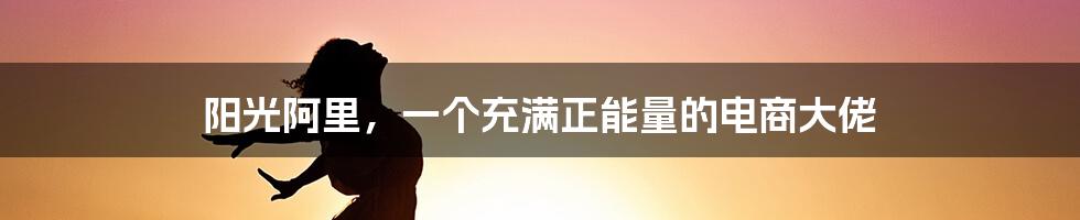 阳光阿里，一个充满正能量的电商大佬