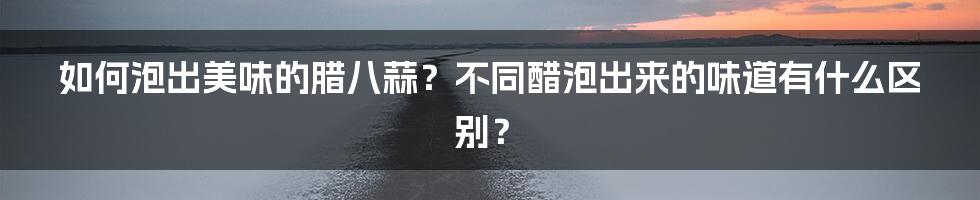 如何泡出美味的腊八蒜?不同醋泡出来的味道有什么区别?