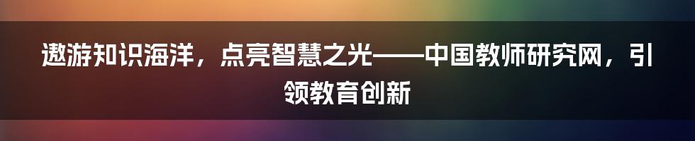 遨游知识海洋，点亮智慧之光——中国教师研究网，引领教育创新