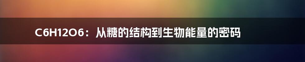 C6H12O6：从糖的结构到生物能量的密码