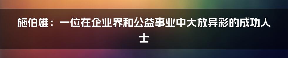 施伯雄:一位在企业界和公益事业中大放异彩的成功人士
