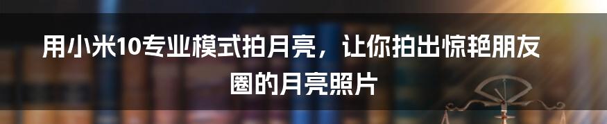 用小米10专业模式拍月亮,让你拍出惊艳朋友圈的月亮照片