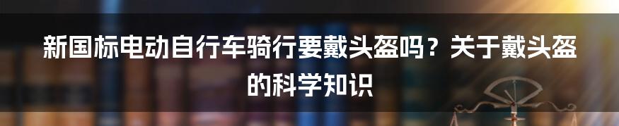 新国标电动自行车骑行要戴头盔吗？关于戴头盔的科学知识