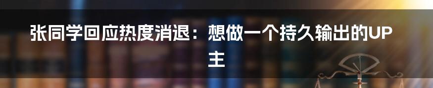 张同学回应热度消退：想做一个持久输出的UP主