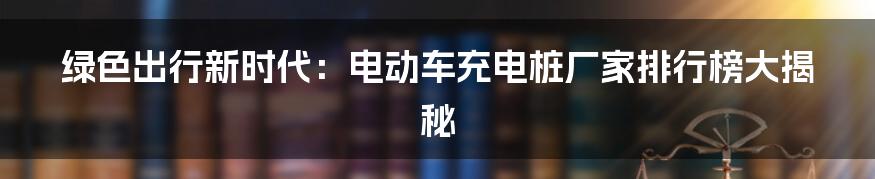 绿色出行新时代:电动车充电桩厂家排行榜大揭秘
