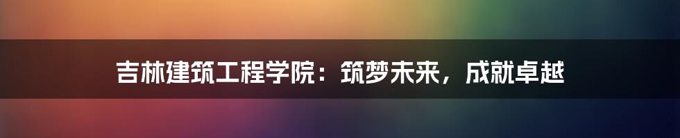 吉林建筑工程学院：筑梦未来，成就卓越