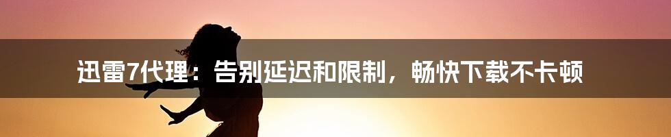 迅雷7代理：告别延迟和限制，畅快下载不卡顿