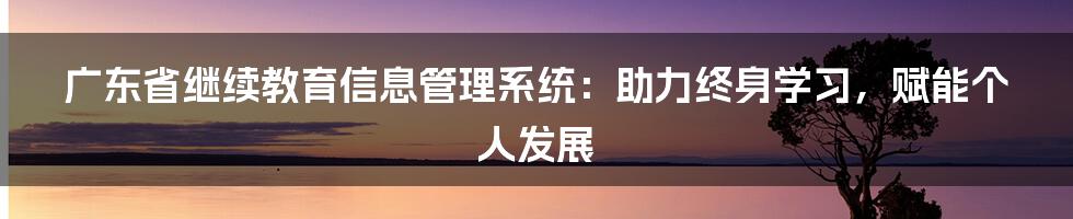 广东省继续教育信息管理系统：助力终身学习，赋能个人发展