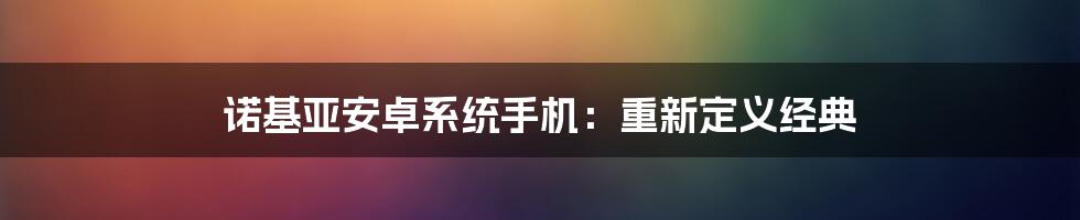 诺基亚安卓系统手机：重新定义经典