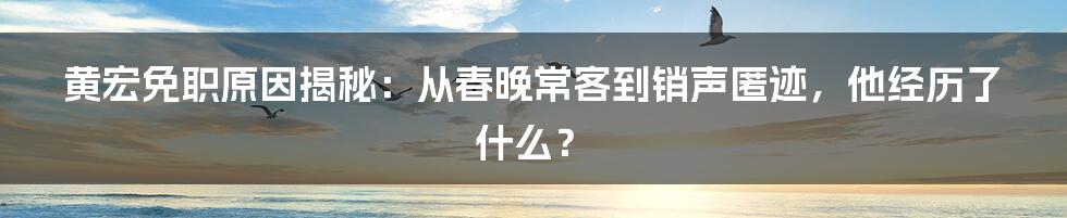 黄宏免职原因揭秘：从春晚常客到销声匿迹，他经历了什么？