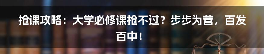 抢课攻略：大学必修课抢不过？步步为营，百发百中！