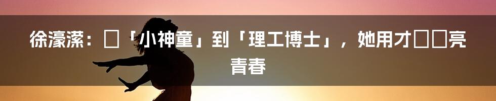 徐濠潆:從「小神童」到「理工博士」,她用才華點亮青春