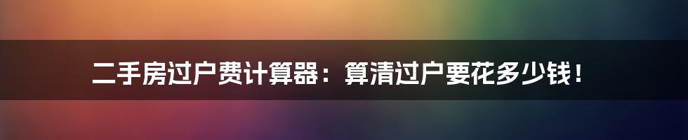 二手房过户费计算器:算清过户要花多少钱!