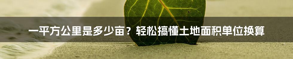 一平方公里是多少亩？轻松搞懂土地面积单位换算