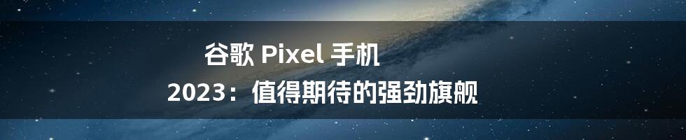 谷歌 Pixel 手机 2023：值得期待的强劲旗舰