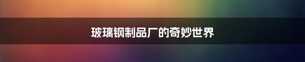 玻璃钢制品厂的奇妙世界