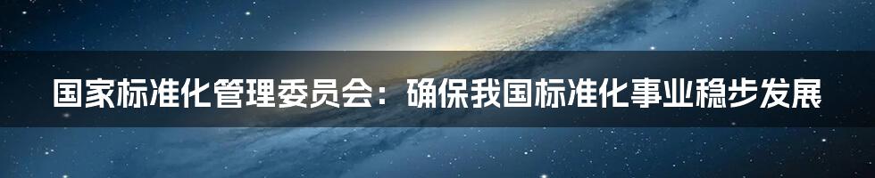 国家标准化管理委员会：确保我国标准化事业稳步发展