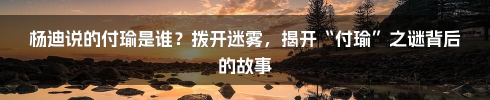 杨迪说的付瑜是谁?拨开迷雾,揭开“付瑜”之谜背后的故事
