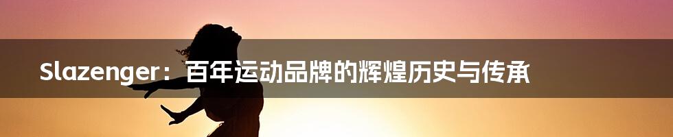 Slazenger:百年运动品牌的辉煌历史与传承