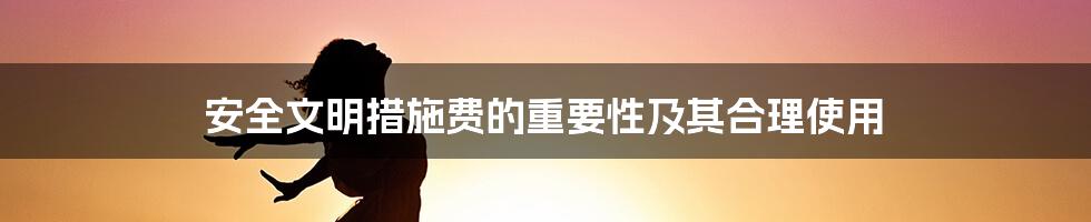 安全文明措施费的重要性及其合理使用