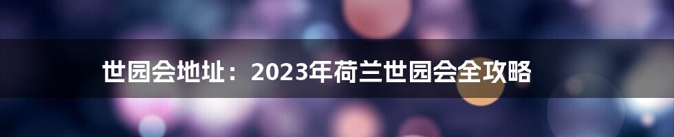 世园会地址：2023年荷兰世园会全攻略