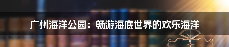 广州海洋公园：畅游海底世界的欢乐海洋