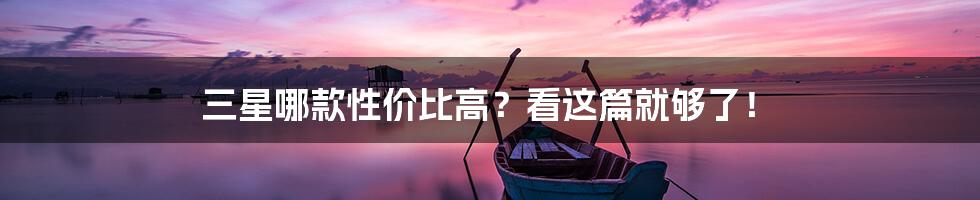 三星哪款性价比高？看这篇就够了！