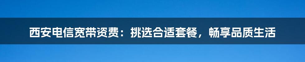 西安电信宽带资费：挑选合适套餐，畅享品质生活